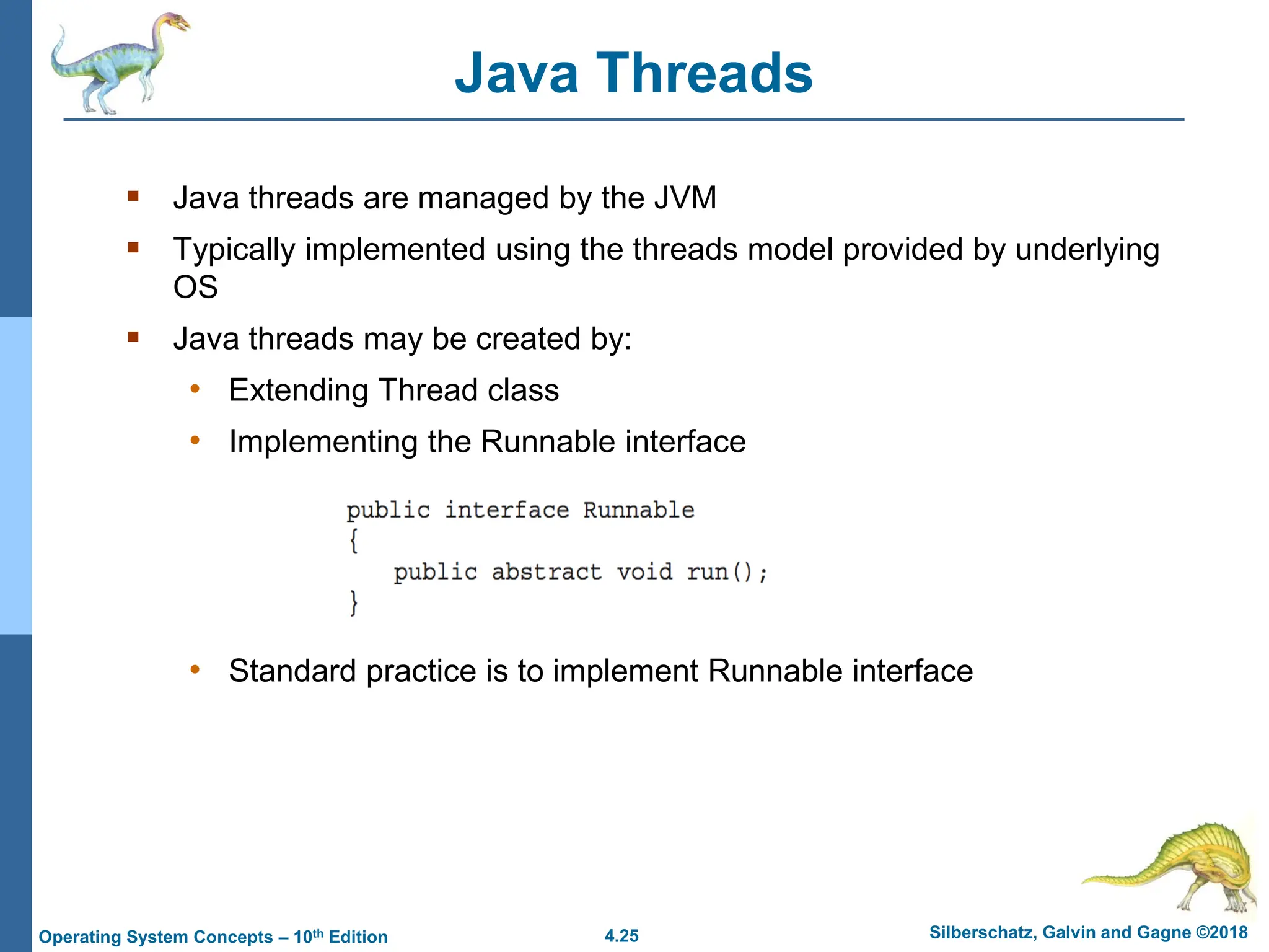 4.25 Silberschatz, Galvin and Gagne ©2018
Operating System Concepts – 10th Edition
Java Threads
▪ Java threads are managed by the JVM
▪ Typically implemented using the threads model provided by underlying
OS
▪ Java threads may be created by:
• Extending Thread class
• Implementing the Runnable interface
• Standard practice is to implement Runnable interface
 