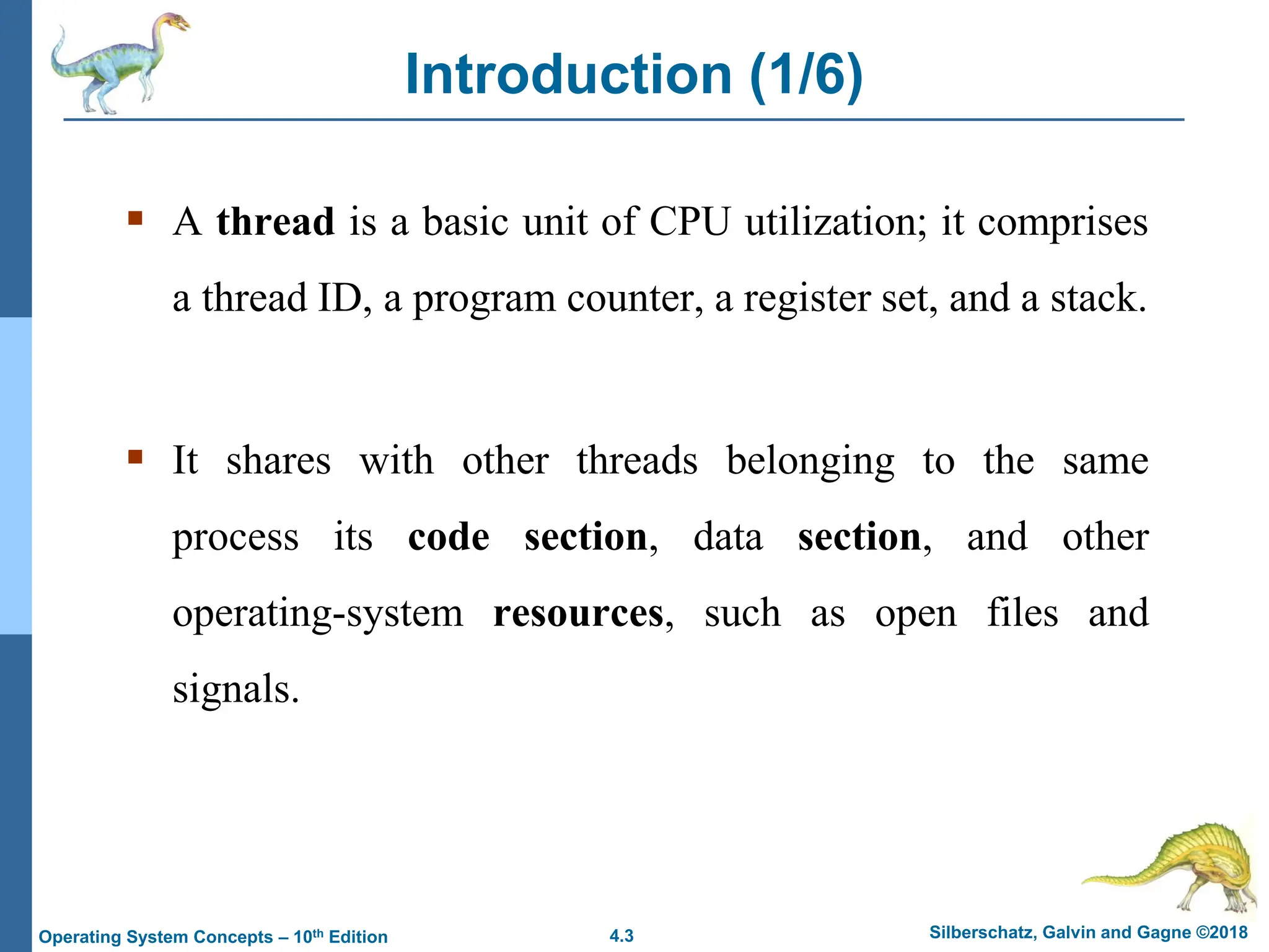 4.3 Silberschatz, Galvin and Gagne ©2018
Operating System Concepts – 10th Edition
Introduction (1/6)
▪ A thread is a basic unit of CPU utilization; it comprises
a thread ID, a program counter, a register set, and a stack.
▪ It shares with other threads belonging to the same
process its code section, data section, and other
operating-system resources, such as open files and
signals.
 
