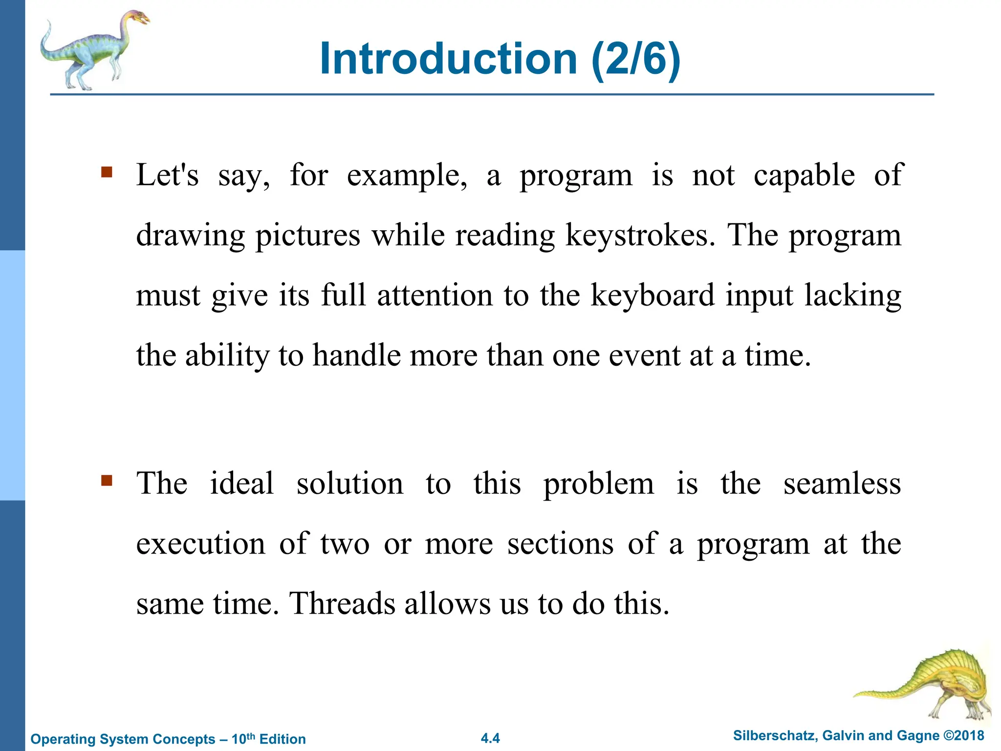 4.4 Silberschatz, Galvin and Gagne ©2018
Operating System Concepts – 10th Edition
Introduction (2/6)
▪ Let's say, for example, a program is not capable of
drawing pictures while reading keystrokes. The program
must give its full attention to the keyboard input lacking
the ability to handle more than one event at a time.
▪ The ideal solution to this problem is the seamless
execution of two or more sections of a program at the
same time. Threads allows us to do this.
 