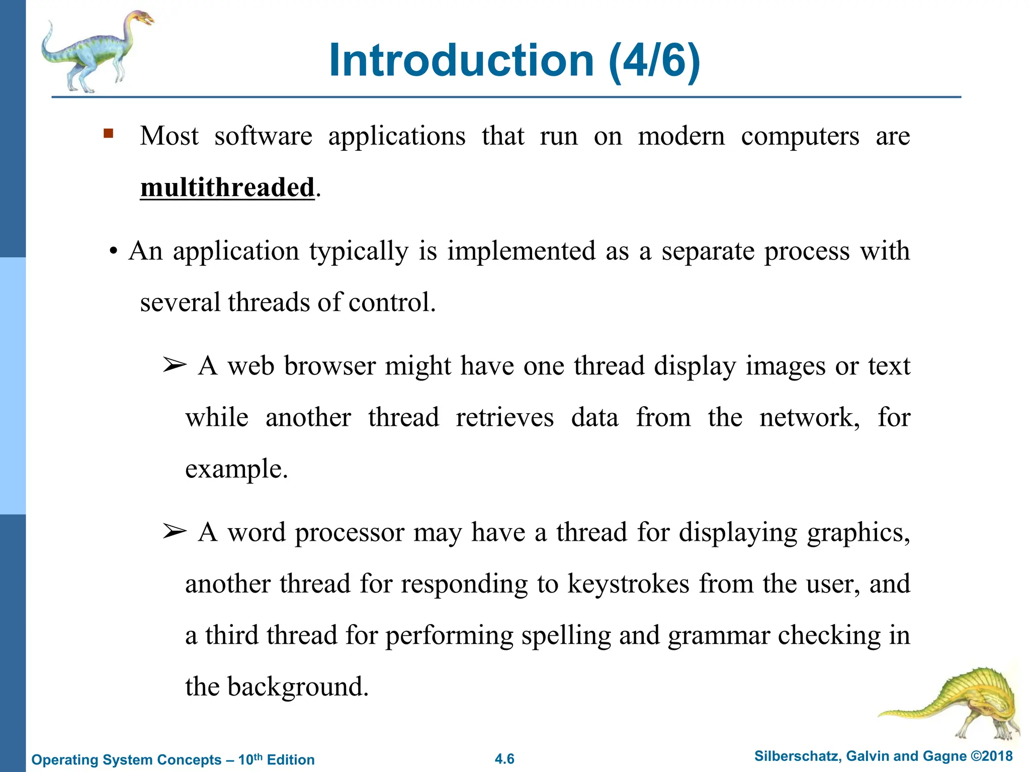4.6 Silberschatz, Galvin and Gagne ©2018
Operating System Concepts – 10th Edition
Introduction (4/6)
▪ Most software applications that run on modern computers are
multithreaded.
• An application typically is implemented as a separate process with
several threads of control.
➢ A web browser might have one thread display images or text
while another thread retrieves data from the network, for
example.
➢ A word processor may have a thread for displaying graphics,
another thread for responding to keystrokes from the user, and
a third thread for performing spelling and grammar checking in
the background.
 