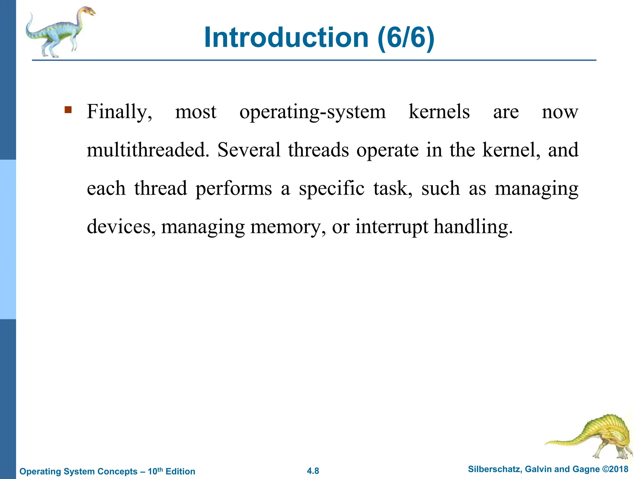 4.8 Silberschatz, Galvin and Gagne ©2018
Operating System Concepts – 10th Edition
Introduction (6/6)
▪ Finally, most operating-system kernels are now
multithreaded. Several threads operate in the kernel, and
each thread performs a specific task, such as managing
devices, managing memory, or interrupt handling.
 