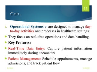 10/10/2025
By Kidist D.
11
Con..
1. Operational Systems :- are designed to manage day-
to-day activities and processes in healthcare settings.
 They focus on real-time operations and data handling.
 Key Features:
 Real-Time Data Entry: Capture patient information
immediately during encounters.
 Patient Management: Schedule appointments, manage
admissions, and track patient flow.
 