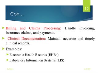 10/10/2025
By Kidist D.
12
Con…
 Billing and Claims Processing: Handle invoicing,
insurance claims, and payments.
 Clinical Documentation: Maintain accurate and timely
clinical records.
 Examples:
 Electronic Health Records (EHRs)
 Laboratory Information Systems (LIS)
 