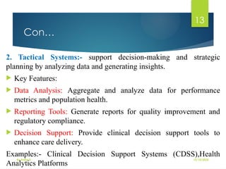 10/10/2025
By Kidist D.
13
Con…
2. Tactical Systems:- support decision-making and strategic
planning by analyzing data and generating insights.
 Key Features:
 Data Analysis: Aggregate and analyze data for performance
metrics and population health.
 Reporting Tools: Generate reports for quality improvement and
regulatory compliance.
 Decision Support: Provide clinical decision support tools to
enhance care delivery.
Examples:- Clinical Decision Support Systems (CDSS),Health
Analytics Platforms
 