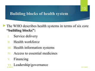 10/10/2025
By Kidist D.
15
Building blocks of health system
 The WHO describes health systems in terms of six core
“building blocks”:
I. Service delivery
II. Health workforce
III. Health information systems
IV. Access to essential medicines
V. Financing
VI. Leadership/governance
 