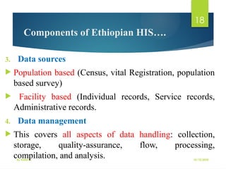 10/10/2025
By Kidist D.
18
Components of Ethiopian HIS….
3. Data sources
 Population based (Census, vital Registration, population
based survey)
 Facility based (Individual records, Service records,
Administrative records.
4. Data management
 This covers all aspects of data handling: collection,
storage, quality-assurance, flow, processing,
compilation, and analysis.
 