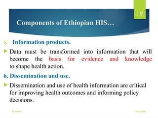 10/10/2025
By Kidist D.
19
Components of Ethiopian HIS…
5. Information products.
 Data must be transformed into information that will
become the basis for evidence and knowledge
to shape health action.
6. Dissemination and use.
 Dissemination and use of health information are critical
for improving health outcomes and informing policy
decisions.
 