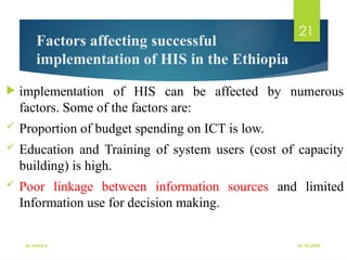 10/10/2025
By Kidist D.
21
Factors affecting successful
implementation of HIS in the Ethiopia
 implementation of HIS can be affected by numerous
factors. Some of the factors are:
 Proportion of budget spending on ICT is low.
 Education and Training of system users (cost of capacity
building) is high.
 Poor linkage between information sources and limited
Information use for decision making.
 