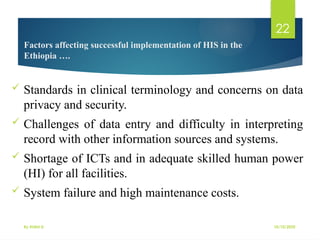 10/10/2025
By Kidist D.
22
Factors affecting successful implementation of HIS in the
Ethiopia ….
 Standards in clinical terminology and concerns on data
privacy and security.
 Challenges of data entry and difficulty in interpreting
record with other information sources and systems.
 Shortage of ICTs and in adequate skilled human power
(HI) for all facilities.
 System failure and high maintenance costs.
 