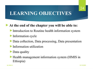 10/10/2025
By Kidist D.
24
 At the end of the chapter you will be able to:
 Introduction to Routine health information system
 Information cycle
 Data collection, Data processing, Data presentation
 Information utilization
 Data quality
 Health management information system (HMIS in
Ethiopia)
LEARNING OBJECTIVES
 