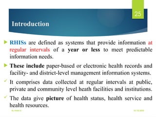 10/10/2025
By Kidist D.
25
Introduction
 RHISs are defined as systems that provide information at
regular intervals of a year or less to meet predictable
information needs.
 These include paper-based or electronic health records and
facility- and district-level management information systems.
 It comprises data collected at regular intervals at public,
private and community level heath facilities and institutions.
 The data give picture of health status, health service and
health resources.
 