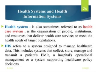 10/10/2025
By Kidist D.
26
Health Systems and Health
Information Systems
 Health system - It also sometimes referred to as health
care system , is the organization of people, institutions,
and resources that deliver health care services to meet the
health needs of target populations.
 HIS refers to a system designed to manage healthcare
data. This includes systems that collect, store, manage and
transmit a patient's EMR, a hospital's operational
management or a system supporting healthcare policy
decisions.
 
