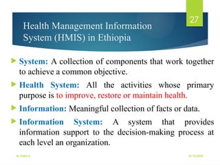 10/10/2025
By Kidist D.
27
Health Management Information
System (HMIS) in Ethiopia
 System: A collection of components that work together
to achieve a common objective.
 Health System: All the activities whose primary
purpose is to improve, restore or maintain health.
 Information: Meaningful collection of facts or data.
 Information System: A system that provides
information support to the decision-making process at
each level an organization.
 