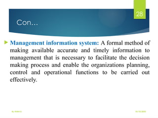 10/10/2025
By Kidist D.
28
Con…
 Management information system: A formal method of
making available accurate and timely information to
management that is necessary to facilitate the decision
making process and enable the organizations planning,
control and operational functions to be carried out
effectively.
 