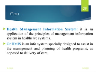 10/10/2025
By Kidist D.
29
Con…
 Health Management Information System: it is an
application of the principles of management information
system in healthcare systems.
 Or HMIS is an info system specially designed to assist in
the management and planning of health programs, as
opposed to delivery of care.
 
