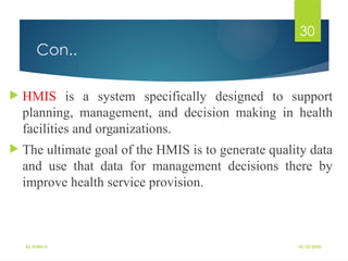 10/10/2025
By Kidist D.
30
Con..
 HMIS is a system specifically designed to support
planning, management, and decision making in health
facilities and organizations.
 The ultimate goal of the HMIS is to generate quality data
and use that data for management decisions there by
improve health service provision.
 