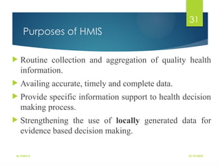 10/10/2025
By Kidist D.
31
Purposes of HMIS
 Routine collection and aggregation of quality health
information.
 Availing accurate, timely and complete data.
 Provide specific information support to health decision
making process.
 Strengthening the use of locally generated data for
evidence based decision making.
 