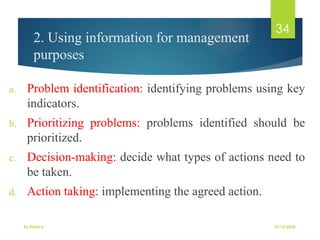 10/10/2025
By Kidist D.
34
2. Using information for management
purposes
a. Problem identification: identifying problems using key
indicators.
b. Prioritizing problems: problems identified should be
prioritized.
c. Decision-making: decide what types of actions need to
be taken.
d. Action taking: implementing the agreed action.
 