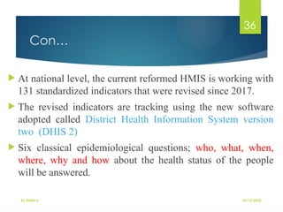 10/10/2025
By Kidist D.
36
Con…
 At national level, the current reformed HMIS is working with
131 standardized indicators that were revised since 2017.
 The revised indicators are tracking using the new software
adopted called District Health Information System version
two (DHIS 2)
 Six classical epidemiological questions; who, what, when,
where, why and how about the health status of the people
will be answered.
 