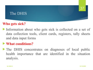 10/10/2025
By Kidist D.
37
The DHIS
Who gets sick?
 Information about who gets sick is collected on a set of
data collection tools, client cards, registers, tally sheets
and data input forms
 What conditions?
 The DHIS concentrates on diagnoses of local public
health importance that are identified in the situation
analysis.
 