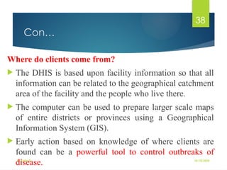 10/10/2025
By Kidist D.
38
Con…
Where do clients come from?
 The DHIS is based upon facility information so that all
information can be related to the geographical catchment
area of the facility and the people who live there.
 The computer can be used to prepare larger scale maps
of entire districts or provinces using a Geographical
Information System (GIS).
 Early action based on knowledge of where clients are
found can be a powerful tool to control outbreaks of
disease.
 