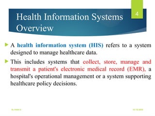 10/10/2025
By Kidist D.
4
Health Information Systems
Overview
 A health information system (HIS) refers to a system
designed to manage healthcare data.
 This includes systems that collect, store, manage and
transmit a patient's electronic medical record (EMR), a
hospital's operational management or a system supporting
healthcare policy decisions.
 