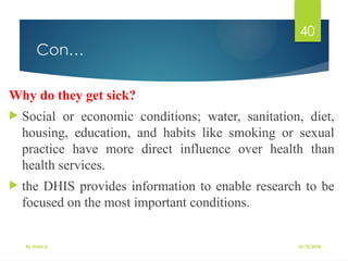 10/10/2025
By Kidist D.
40
Con…
Why do they get sick?
 Social or economic conditions; water, sanitation, diet,
housing, education, and habits like smoking or sexual
practice have more direct influence over health than
health services.
 the DHIS provides information to enable research to be
focused on the most important conditions.
 