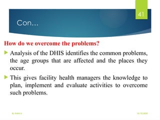 10/10/2025
By Kidist D.
41
Con…
How do we overcome the problems?
 Analysis of the DHIS identifies the common problems,
the age groups that are affected and the places they
occur.
 This gives facility health managers the knowledge to
plan, implement and evaluate activities to overcome
such problems.
 