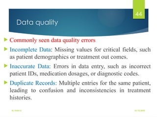 10/10/2025
By Kidist D.
44
Data quality
 Commonly seen data quality errors
 Incomplete Data: Missing values for critical fields, such
as patient demographics or treatment out comes.
 Inaccurate Data: Errors in data entry, such as incorrect
patient IDs, medication dosages, or diagnostic codes.
 Duplicate Records: Multiple entries for the same patient,
leading to confusion and inconsistencies in treatment
histories.
 