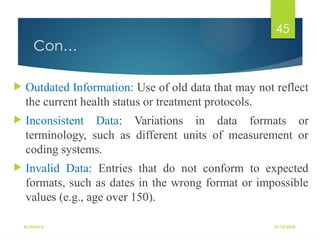 10/10/2025
By Kidist D.
45
Con…
 Outdated Information: Use of old data that may not reflect
the current health status or treatment protocols.
 Inconsistent Data: Variations in data formats or
terminology, such as different units of measurement or
coding systems.
 Invalid Data: Entries that do not conform to expected
formats, such as dates in the wrong format or impossible
values (e.g., age over 150).
 