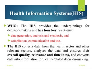 10/10/2025
By Kidist D.
5
Health Information Systems(HIS)
 WHO: The HIS provides the underpinnings for
decision-making and has four key functions:
 data generation, analysis and synthesis, and
 compilation, communication and use.
 The HIS collects data from the health sector and other
relevant sectors, analyses the data and ensures their
overall quality, relevance and timeliness, and converts
data into information for health-related decision-making.
 