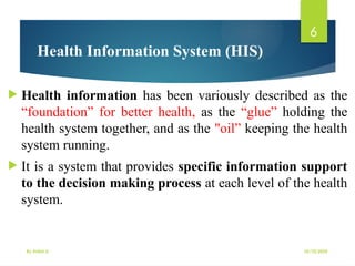 10/10/2025
By Kidist D.
6
Health Information System (HIS)
 Health information has been variously described as the
“foundation” for better health, as the “glue” holding the
health system together, and as the "oil” keeping the health
system running.
 It is a system that provides specific information support
to the decision making process at each level of the health
system.
 