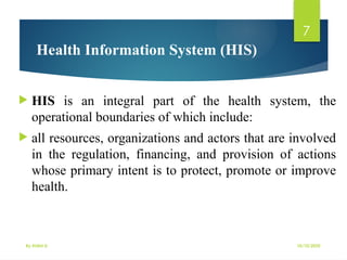 10/10/2025
By Kidist D.
7
 HIS is an integral part of the health system, the
operational boundaries of which include:
 all resources, organizations and actors that are involved
in the regulation, financing, and provision of actions
whose primary intent is to protect, promote or improve
health.
Health Information System (HIS)
 