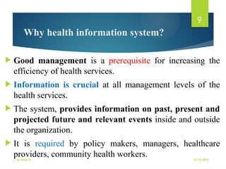 10/10/2025
By Kidist D.
9
Why health information system?
 Good management is a prerequisite for increasing the
efficiency of health services.
 Information is crucial at all management levels of the
health services.
 The system, provides information on past, present and
projected future and relevant events inside and outside
the organization.
 It is required by policy makers, managers, healthcare
providers, community health workers.
 