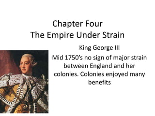 Chapter Four
The Empire Under Strain
King George III
Mid 1750’s no sign of major strain
between England and her
colonies. Colonies enjoyed many
benefits
 