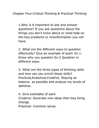 Chapter Four:Critical Thinking & Practical Thinking


   1.Why is it important to ask and answer
   questions? If you ask questions about the
   things you don’t know about or need help on
   the less problems or misinformation you will
   have.

   2. What are the different ways to question
   effectively? Give an example of each! Ex 1:
   Know why you question Ex:2 Question in
   different ways.

   3. What are the three types of thinking skills
   and how can you enrich these skills?
   Practical,Analytical,Creative. Staying as
   balance as possible and analyze my levels of
   ablilities.

   4. Give examples of each.
   Creative: Generate new ideas that may bring
   change.
   Practical- Common sense.
 