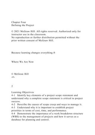 Chapter Four
Defining the Project
© 2021 McGraw Hill. All rights reserved. Authorized only for
instructor use in the classroom.
No reproduction or further distribution permitted without the
prior written consent of McGraw Hill.
Because learning changes everything.®
Where We Are Now
© McGraw Hill
‹#›
2
Learning Objectives
4-1 Identify key elements of a project scope statement and
understand why a complete scope statement is critical to project
success.
4-2 Describe the causes of scope creep and ways to manage it.
4-3 Understand why it is important to establish project
priorities in terms of cost, time, and performance.
4-4 Demonstrate the importance of a work breakdown structure
(WBS) to the management of projects and how it serves as a
database for planning and control.
 