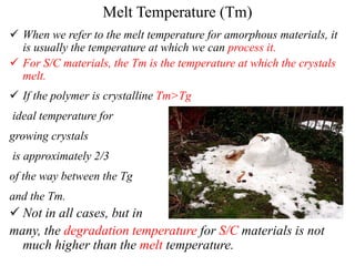 Melt Temperature (Tm)
 When we refer to the melt temperature for amorphous materials, it
is usually the temperature at which we can process it.
 For S/C materials, the Tm is the temperature at which the crystals
melt.
 If the polymer is crystalline Tm>Tg
ideal temperature for
growing crystals
is approximately 2/3
of the way between the Tg
and the Tm.
 Not in all cases, but in
many, the degradation temperature for S/C materials is not
much higher than the melt temperature.
 