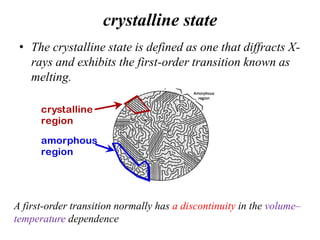 crystalline state
• The crystalline state is defined as one that diffracts X-
rays and exhibits the first-order transition known as
melting.
A first-order transition normally has a discontinuity in the volume–
temperature dependence
crystalline
region
amorphous
region
 