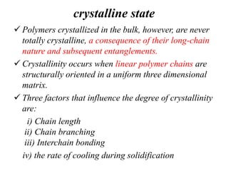 crystalline state
 Polymers crystallized in the bulk, however, are never
totally crystalline, a consequence of their long-chain
nature and subsequent entanglements.
 Crystallinity occurs when linear polymer chains are
structurally oriented in a uniform three dimensional
matrix.
 Three factors that influence the degree of crystallinity
are:
i) Chain length
ii) Chain branching
iii) Interchain bonding
iv) the rate of cooling during solidification
 