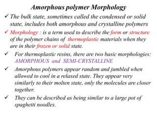 Amorphous polymer Morphology
 The bulk state, sometimes called the condensed or solid
state, includes both amorphous and crystalline polymers
 Morphology : is a term used to describe the form or structure
of the polymer chains of thermoplastic materials when they
are in their frozen or solid state.
 For thermoplastic resins, there are two basic morphologies:
AMORPHOUS and SEMI-CRYSTALLINE
 Amorphous polymers appear random and jumbled when
allowed to cool in a relaxed state. They appear very
similarly to their molten state, only the molecules are closer
together.
 They can be described as being similar to a large pot of
spaghetti noodles.
 