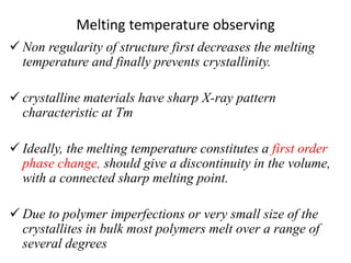 Melting temperature observing
 Non regularity of structure first decreases the melting
temperature and finally prevents crystallinity.
 crystalline materials have sharp X-ray pattern
characteristic at Tm
 Ideally, the melting temperature constitutes a first order
phase change, should give a discontinuity in the volume,
with a connected sharp melting point.
 Due to polymer imperfections or very small size of the
crystallites in bulk most polymers melt over a range of
several degrees
 