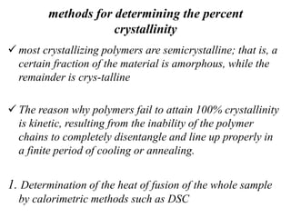 methods for determining the percent
crystallinity
 most crystallizing polymers are semicrystalline; that is, a
certain fraction of the material is amorphous, while the
remainder is crys-talline
 The reason why polymers fail to attain 100% crystallinity
is kinetic, resulting from the inability of the polymer
chains to completely disentangle and line up properly in
a finite period of cooling or annealing.
1. Determination of the heat of fusion of the whole sample
by calorimetric methods such as DSC
 