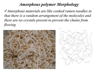 Amorphous polymer Morphology
Amorphous materials are like cooked ramen noodles in
that there is a random arrangement of the molecules and
there are no crystals present to prevent the chains from
flowing
 