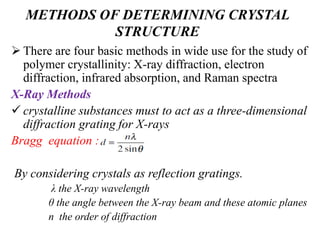 METHODS OF DETERMINING CRYSTAL
STRUCTURE
 There are four basic methods in wide use for the study of
polymer crystallinity: X-ray diffraction, electron
diffraction, infrared absorption, and Raman spectra
X-Ray Methods
 crystalline substances must to act as a three-dimensional
diffraction grating for X-rays
Bragg equation :
By considering crystals as reflection gratings.
λ the X-ray wavelength
θ the angle between the X-ray beam and these atomic planes
n the order of diffraction
 