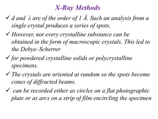 X-Ray Methods
 d and λ are of the order of 1 Å. Such an analysis from a
single crystal produces a series of spots.
 However, not every crystalline substance can be
obtained in the form of macroscopic crystals. This led to
the Debye–Scherrer
 for powdered crystalline solids or polycrystalline
specimens.
 The crystals are oriented at random so the spots become
cones of diffracted beams.
 can be recorded either as circles on a flat photographic
plate or as arcs on a strip of film encircling the specimen
 