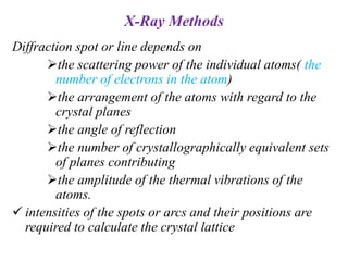 X-Ray Methods
Diffraction spot or line depends on
the scattering power of the individual atoms( the
number of electrons in the atom)
the arrangement of the atoms with regard to the
crystal planes
the angle of reflection
the number of crystallographically equivalent sets
of planes contributing
the amplitude of the thermal vibrations of the
atoms.
 intensities of the spots or arcs and their positions are
required to calculate the crystal lattice
 