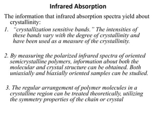 Infrared Absorption
The information that infrared absorption spectra yield about
crystallinity:
1. “crystallization sensitive bands.” The intensities of
these bands vary with the degree of crystallinity and
have been used as a measure of the crystallinity.
2. By measuring the polarized infrared spectra of oriented
semicrystalline polymers, information about both the
molecular and crystal structure can be obtained. Both
uniaxially and biaxially oriented samples can be studied.
3. The regular arrangement of polymer molecules in a
crystalline region can be treated theoretically, utilizing
the symmetry properties of the chain or crystal
 