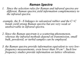 Raman Spectra
1. Since the selection rules for Raman and infrared spectra are
different, Raman spectra yield information complementary to
the infrared spectra.
example, the S—S linkages in vulcanized rubber and the C=C
bonds yield strong Raman spectra but are very weak or
unobservable in infrared spectra.
2. Since the Raman spectrum is a scattering phenomenon,
whereas the infrared methods depend on transmission, small
bulk, powdered, or turbid samples can be employed.
3. the Raman spectra provide information equivalent to very low-
frequency measurements, even lower than 10 cm-1. Such low
frequency studies provide information on lattice vibrations.
 