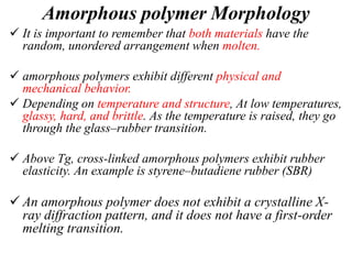 Amorphous polymer Morphology
 It is important to remember that both materials have the
random, unordered arrangement when molten.
 amorphous polymers exhibit different physical and
mechanical behavior.
 Depending on temperature and structure, At low temperatures,
glassy, hard, and brittle. As the temperature is raised, they go
through the glass–rubber transition.
 Above Tg, cross-linked amorphous polymers exhibit rubber
elasticity. An example is styrene–butadiene rubber (SBR)
 An amorphous polymer does not exhibit a crystalline X-
ray diffraction pattern, and it does not have a first-order
melting transition.
 